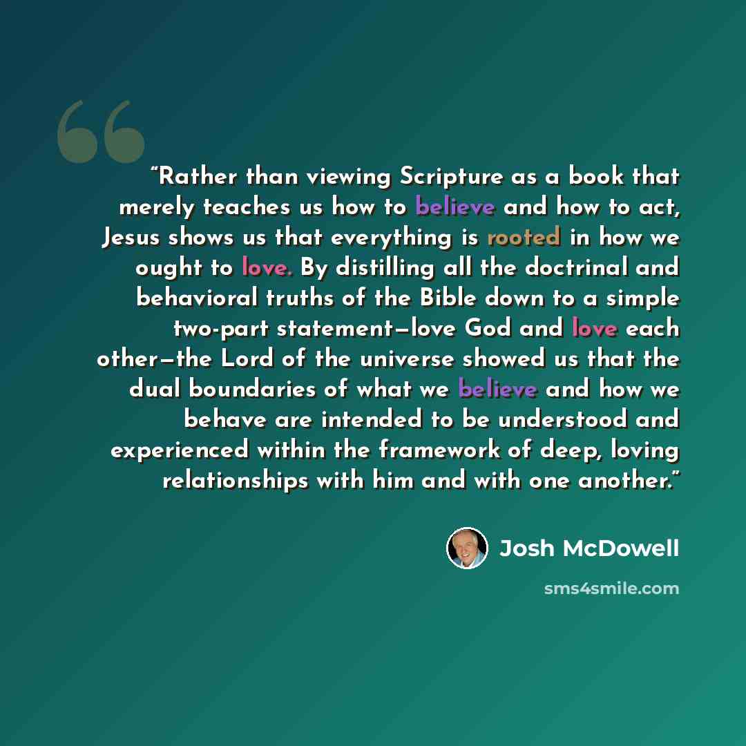 “Rather than viewing Scripture as a book that merely teaches us how to believe and how to act, Jesus shows us that everything is rooted in how we ought to love. By distilling all the doctrinal and behavioral truths of the Bible down to a simple two-part statement—love God and love each other—the…” quote by Josh McDowell