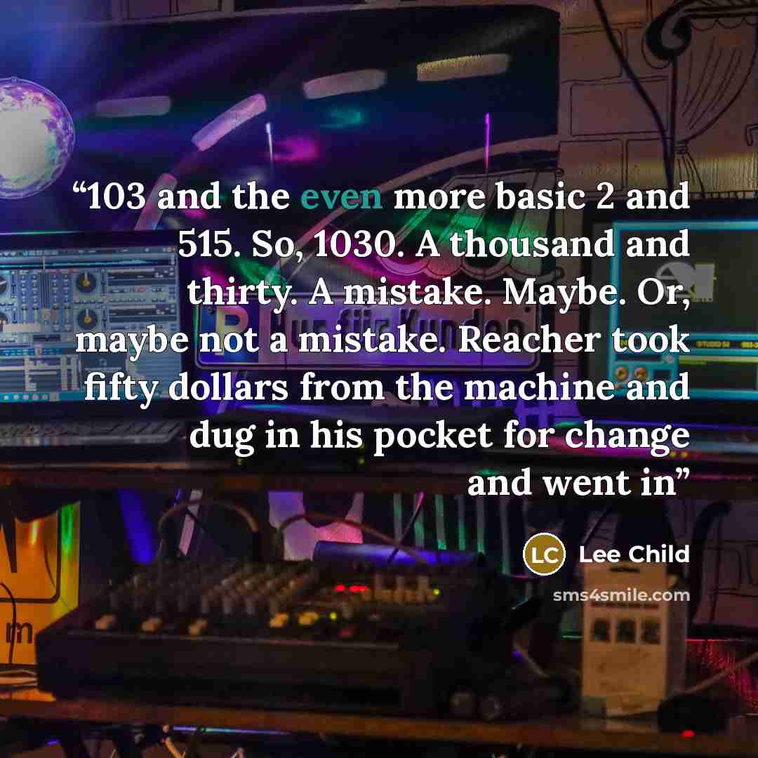 “103 and the even more basic 2 and 515. So, 1030. A thousand and thirty. A mistake. Maybe. Or, maybe not a mistake. Reacher took fifty dollars from the machine and dug in his pocket for change and went in” quote by Lee Child
