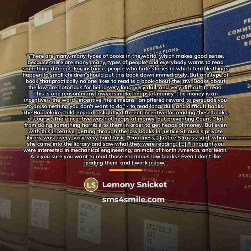 “There are many, many types of books in the world, which makes good sense, because there are many, many types of people, and everybody wants to read something diferent. For instance, people who hate stories in which terrible things happen to small children should put this book down immediately. But…” quote by Lemony Snicket