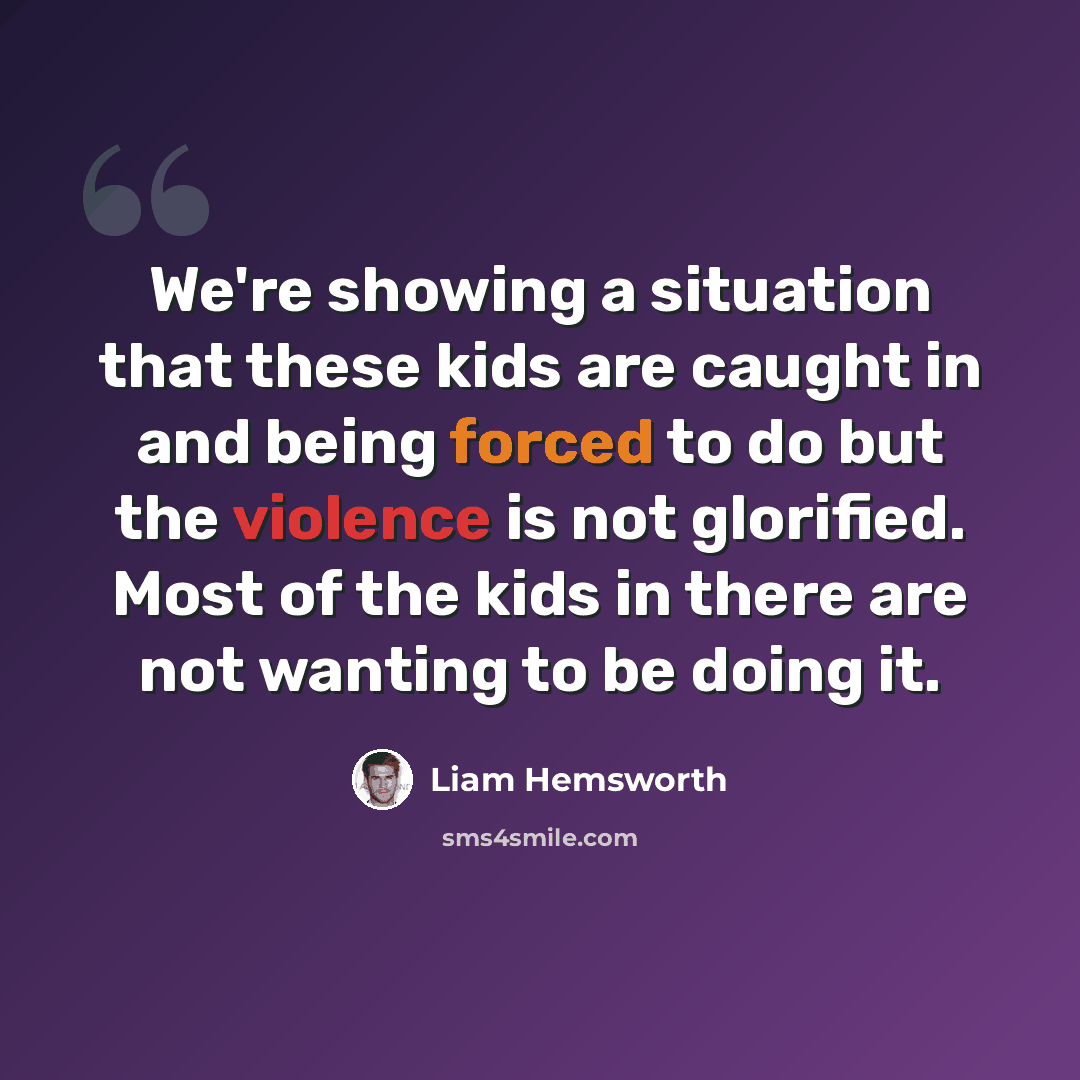 “We're showing a situation that these kids are caught in and being forced to do but the violence is not glorified. Most of the kids in there are not wanting to be doing it.” quote by Liam Hemsworth