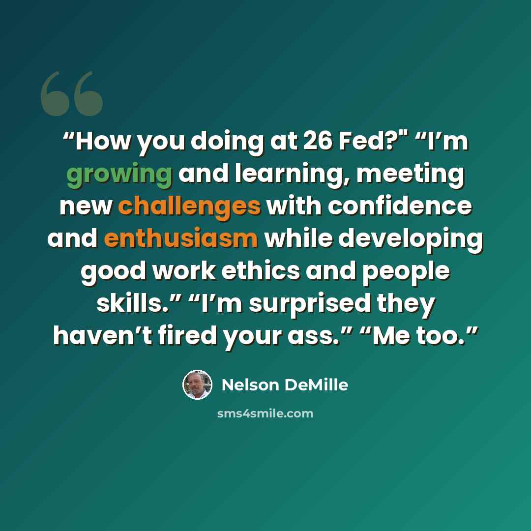 “How you doing at 26 Fed?" “I’m growing and learning, meeting new challenges with confidence and enthusiasm while developing good work ethics and people skills.” “I’m surprised they haven’t fired your ass.” “Me too.” quote by Nelson DeMille