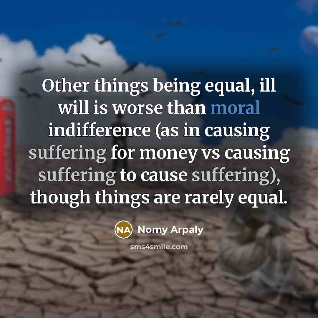 “Other things being equal, ill will is worse than moral indifference (as in causing suffering for money vs causing suffering to cause suffering), though things are rarely equal.” quote by Nomy Arpaly