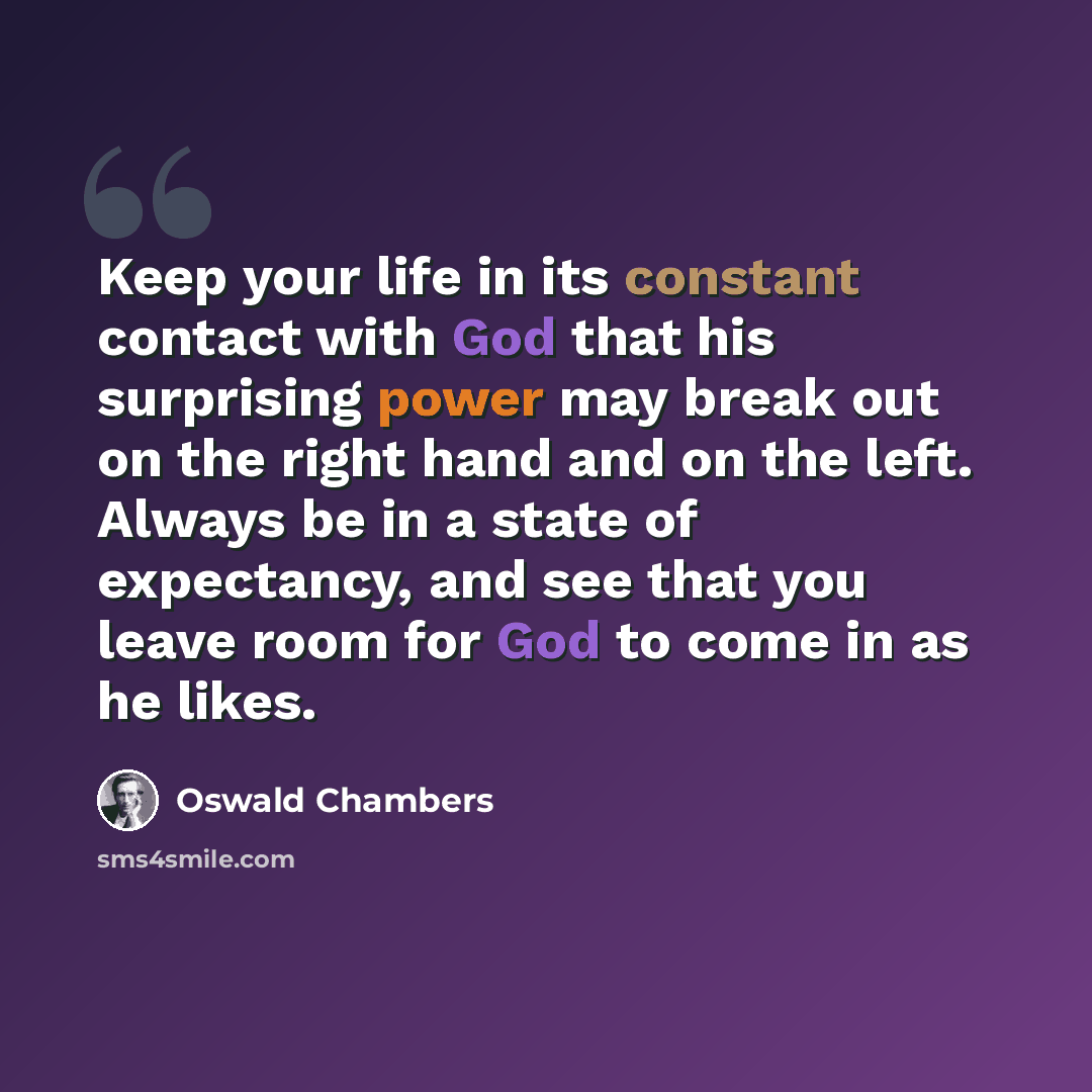 “Keep your life in its constant contact with God that his surprising power may break out on the right hand and on the left. Always be in a state of expectancy, and see that you leave room for God to come in as he likes.” quote by Oswald Chambers