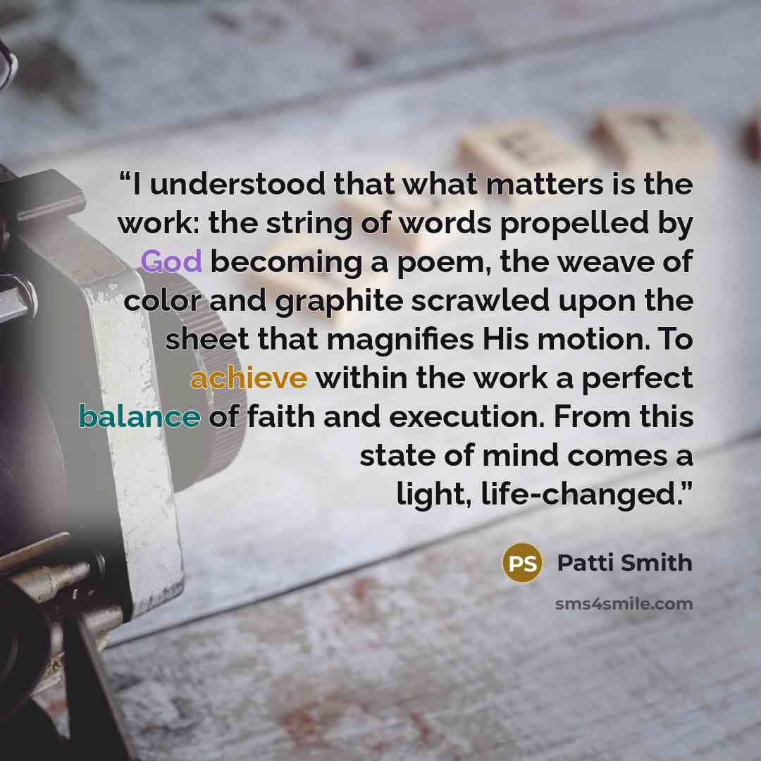 “I understood that what matters is the work: the string of words propelled by God becoming a poem, the weave of color and graphite scrawled upon the sheet that magnifies His motion. To achieve within the work a perfect balance of faith and execution. From this state of mind comes a light…” quote by Patti Smith