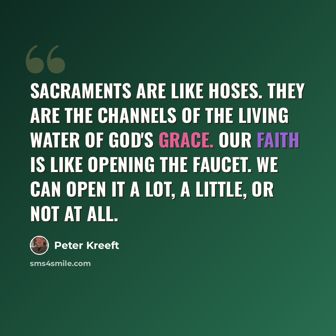 “Sacraments are like hoses. They are the channels of the living water of God's grace. Our faith is like opening the faucet. We can open it a lot, a little, or not at all.” quote by Peter Kreeft