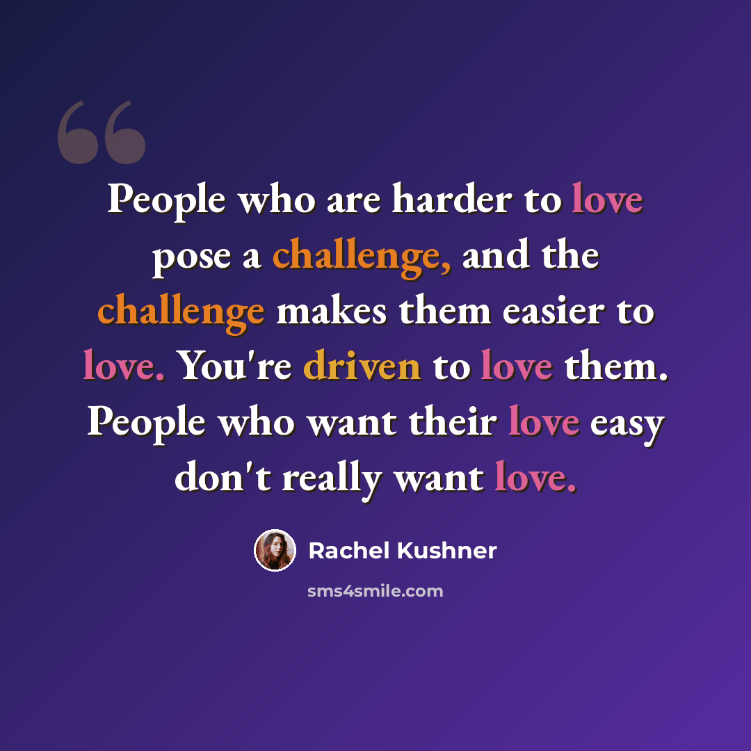 “People who are harder to love pose a challenge, and the challenge makes them easier to love. You're driven to love them. People who want their love easy don't really want love.” quote by Rachel Kushner