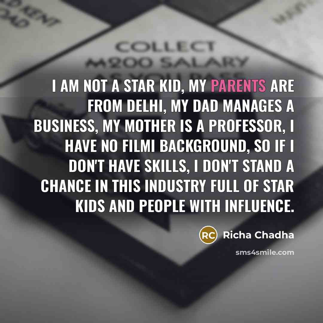 “I am not a star kid, my parents are from Delhi, my dad manages a business, my mother is a professor, I have no filmi background, so if I don't have skills, I don't stand a chance in this industry full of star kids and people with influence.” quote by Richa Chadha