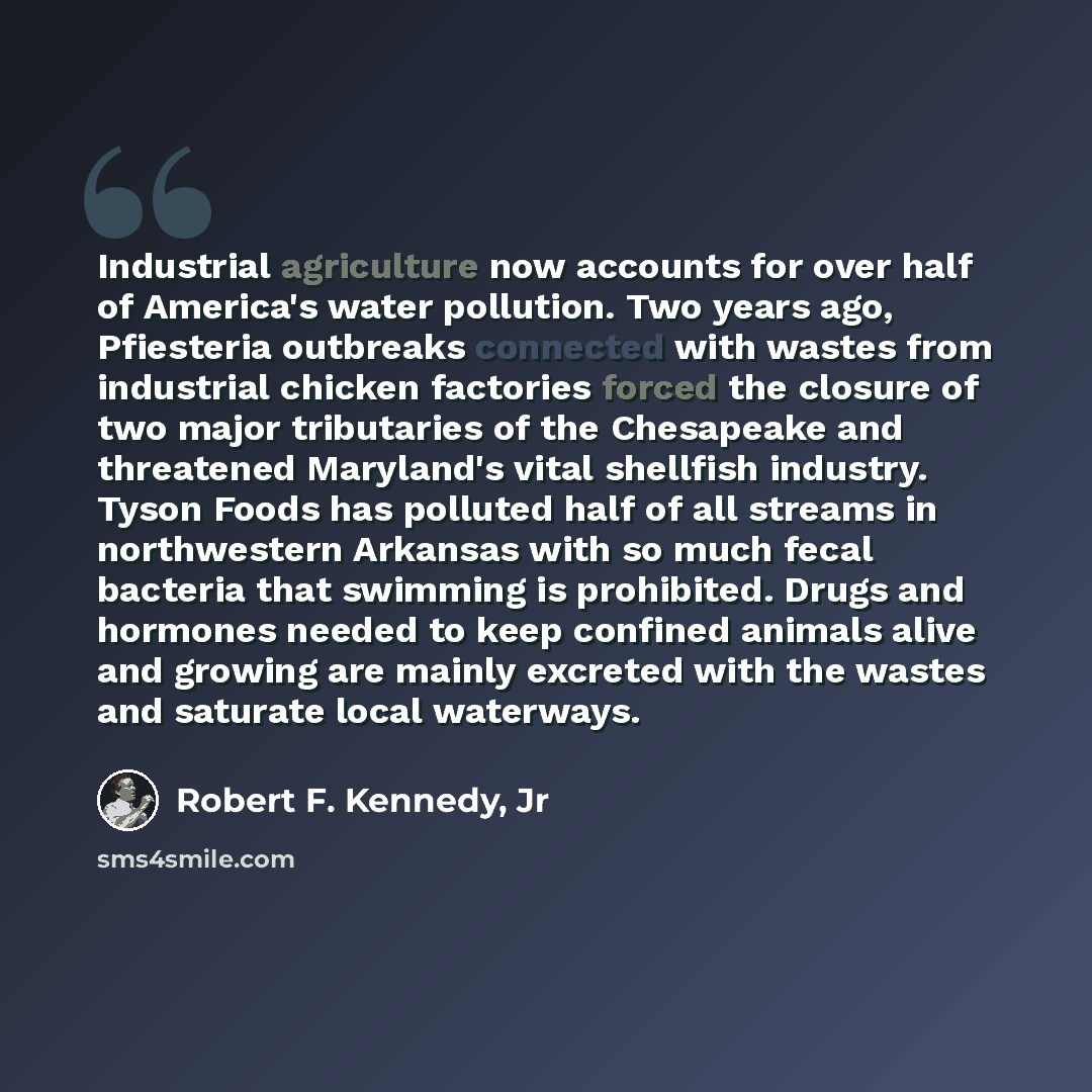 “Industrial agriculture now accounts for over half of America's water pollution. Two years ago, Pfiesteria outbreaks connected with wastes from industrial chicken factories forced the closure of two major tributaries of the Chesapeake and threatened Maryland's vital shellfish industry. Tyson Foods…” quote by Robert F. Kennedy, Jr