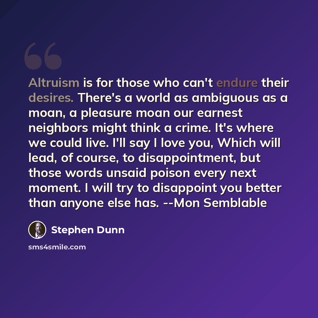 “Altruism is for those who can't endure their desires. There's a world as ambiguous as a moan, a pleasure moan our earnest neighbors might think a crime. It's where we could live. I'll say I love you, Which will lead, of course, to disappointment, but those words unsaid poison every next moment. I…” quote by Stephen Dunn