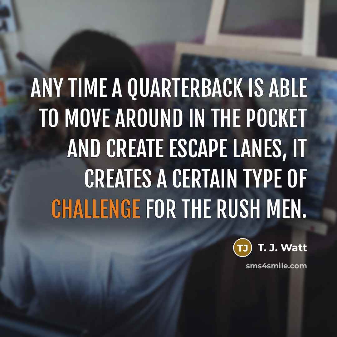 “Any time a quarterback is able to move around in the pocket and create escape lanes, it creates a certain type of challenge for the rush men.” quote by T. J. Watt