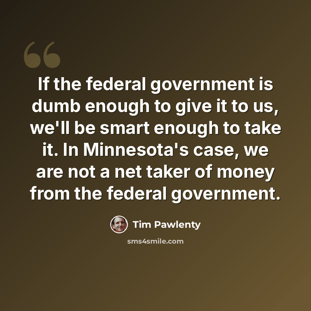 “If the federal government is dumb enough to give it to us, we'll be smart enough to take it. In Minnesota's case, we are not a net taker of money from the federal government.” quote by Tim Pawlenty