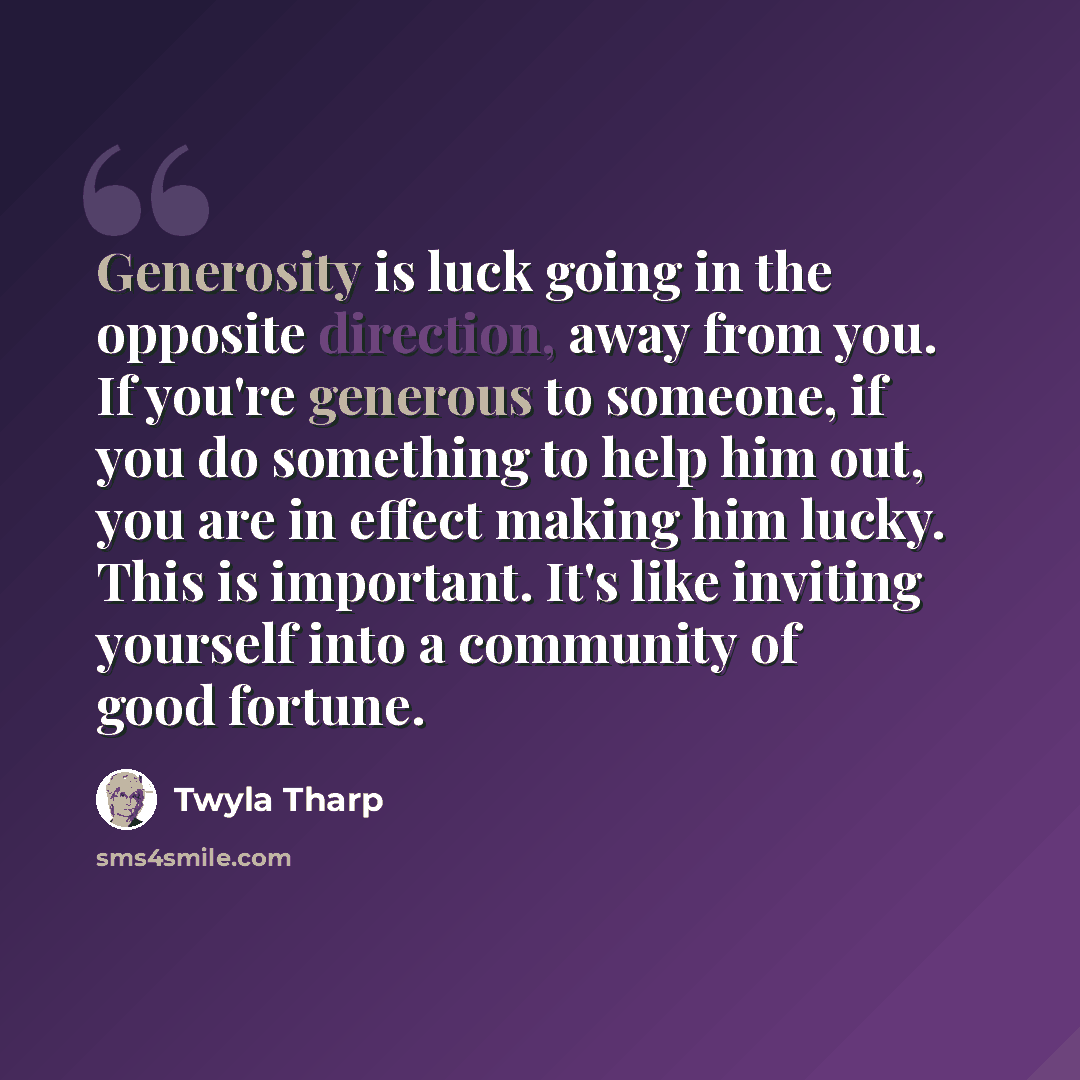 “Generosity is luck going in the opposite direction, away from you. If you're generous to someone, if you do something to help him out, you are in effect making him lucky. This is important. It's like inviting yourself into a community of good fortune.” quote by Twyla Tharp