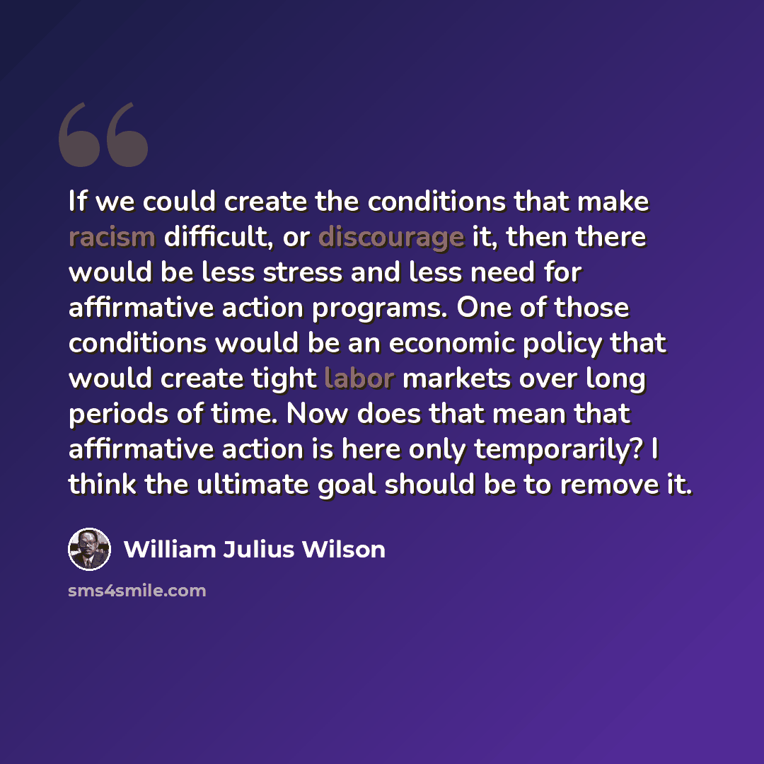 “If we could create the conditions that make racism difficult, or discourage it, then there would be less stress and less need for affirmative action programs. One of those conditions would be an economic policy that would create tight labor markets over long periods of time. Now does that mean…” quote by William Julius Wilson