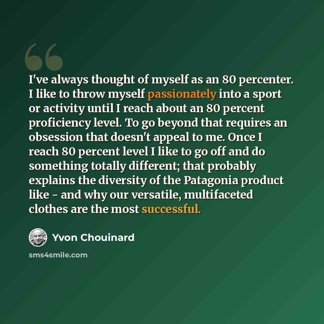 “I've always thought of myself as an 80 percenter. I like to throw myself passionately into a sport or activity until I reach about an 80 percent proficiency level. To go beyond that requires an obsession that doesn't appeal to me. Once I reach 80 percent level I like to go off and do something…” quote by Yvon Chouinard