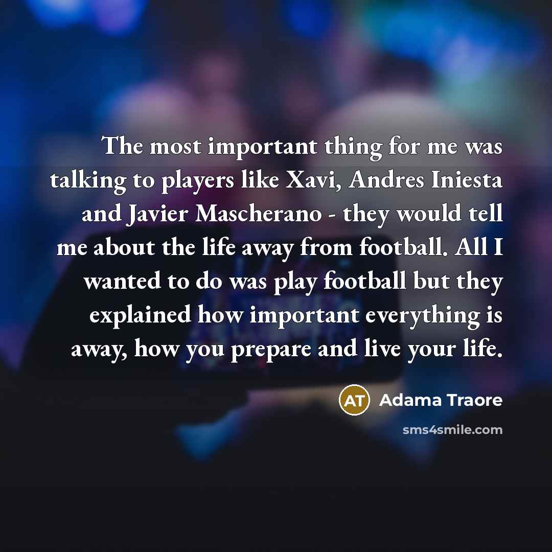 “The most important thing for me was talking to players like Xavi, Andres Iniesta and Javier Mascherano - they would tell me about the life away from football. All I wanted to do was play football but they explained how important everything is away, how you prepare and live your life.” quote by Adama Traore