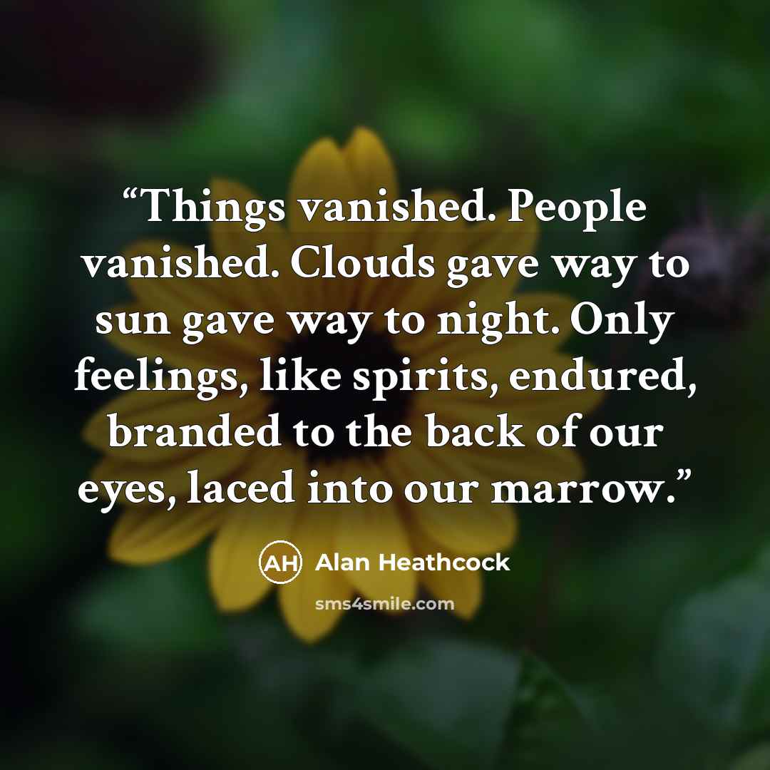 “Things vanished. People vanished. Clouds gave way to sun gave way to night. Only feelings, like spirits, endured, branded to the back of our eyes, laced into our marrow.” quote by Alan Heathcock