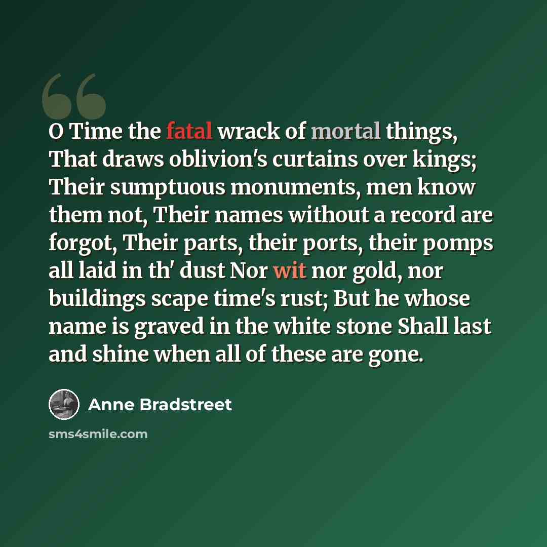 “O Time the fatal wrack of mortal things, That draws oblivion's curtains over kings; Their sumptuous monuments, men know them not, Their names without a record are forgot, Their parts, their ports, their pomps all laid in th' dust Nor wit nor gold, nor buildings scape time's rust; But he whose name…” quote by Anne Bradstreet