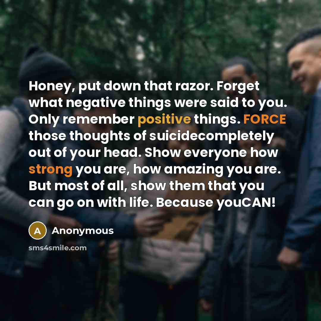 “Honey, put down that razor. Forget what negative things were said to you. Only remember positive things. FORCE those thoughts of suicidecompletely out of your head. Show everyone how strong you are, how amazing you are. But most of all, show them that you can go on with life. Because youCAN!” quote by Anonymous