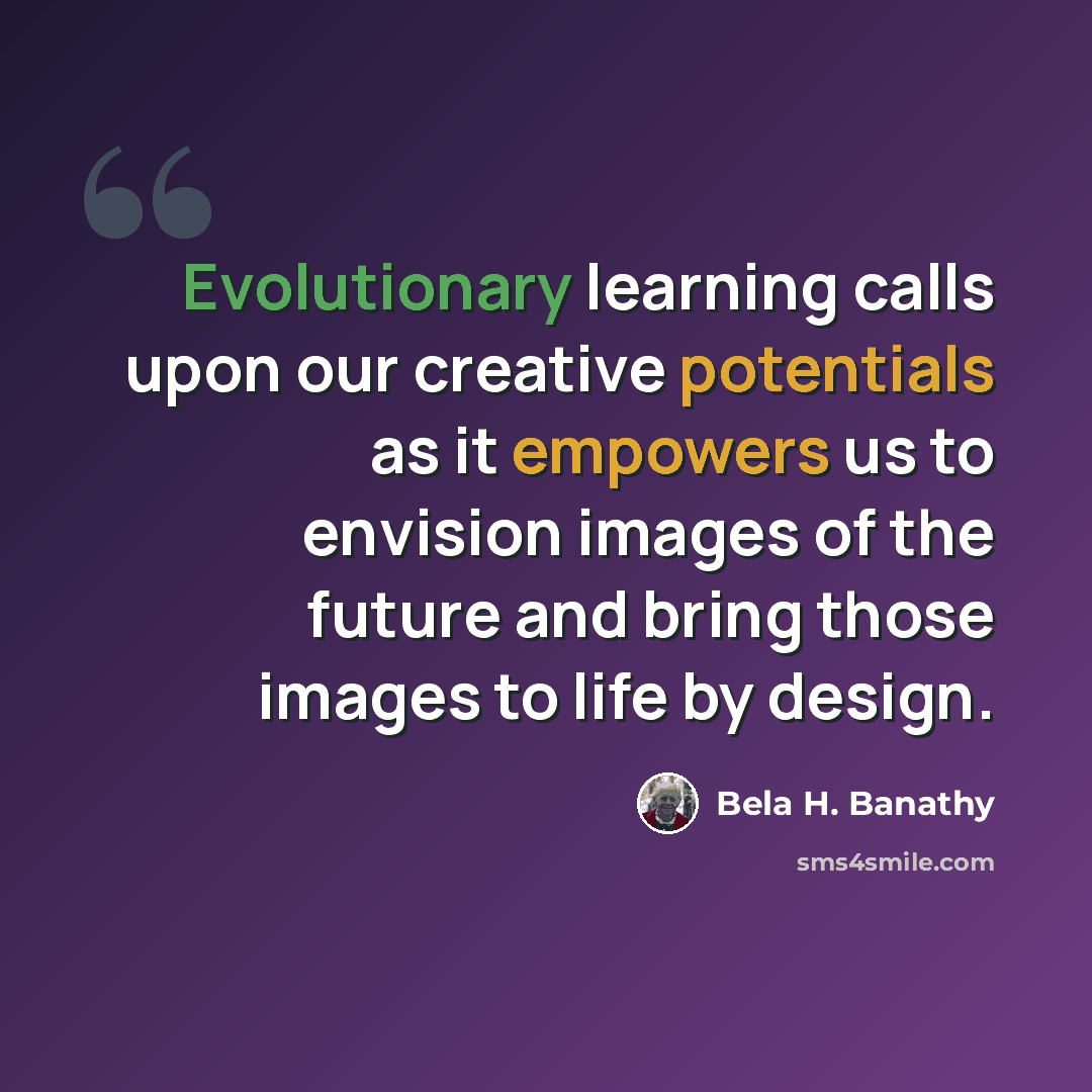 “Evolutionary learning calls upon our creative potentials as it empowers us to envision images of the future and bring those images to life by design.” quote by Bela H. Banathy