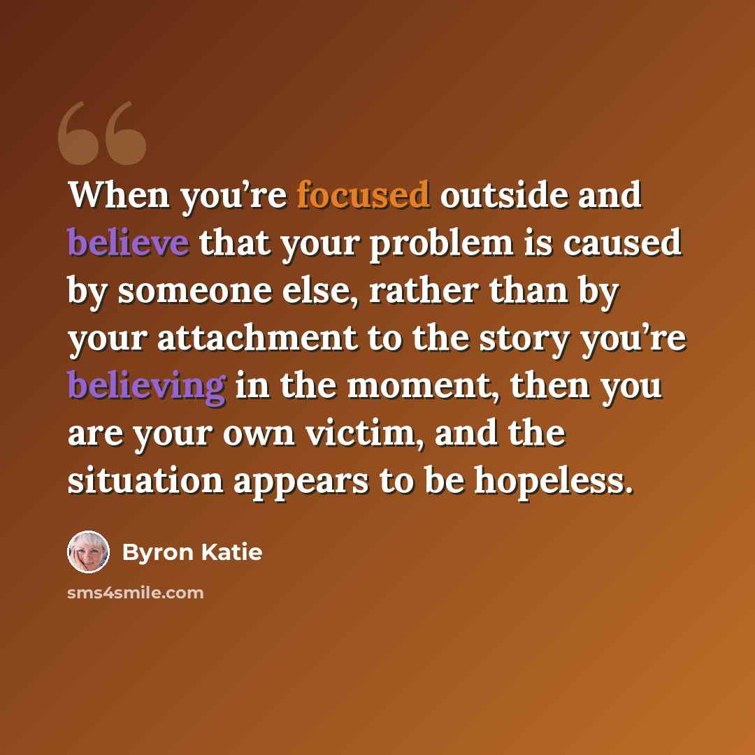 “When you’re focused outside and believe that your problem is caused by someone else, rather than by your attachment to the story you’re believing in the moment, then you are your own victim, and the situation appears to be hopeless.” quote by Byron Katie