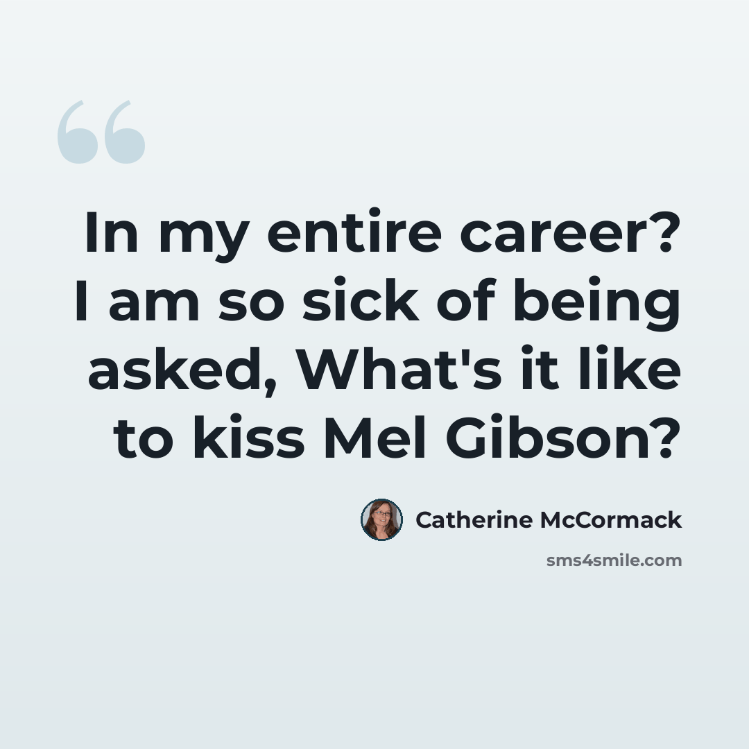 “In my entire career? I am so sick of being asked, What's it like to kiss Mel Gibson?” quote by Catherine McCormack