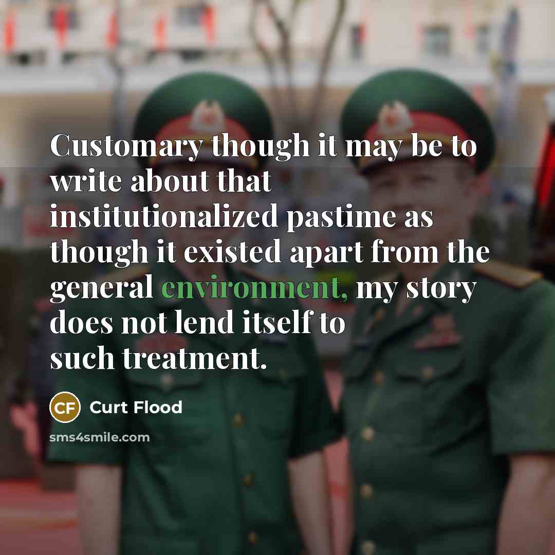 “Customary though it may be to write about that institutionalized pastime as though it existed apart from the general environment, my story does not lend itself to such treatment.” quote by Curt Flood