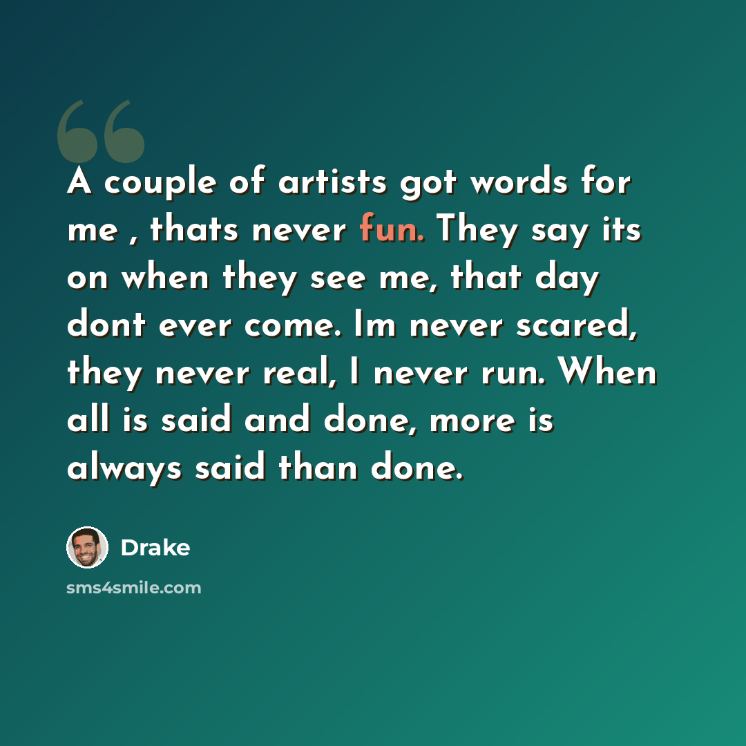 “A couple of artists got words for me , thats never fun. They say its on when they see me, that day dont ever come. Im never scared, they never real, I never run. When all is said and done, more is always said than done.” quote by Drake