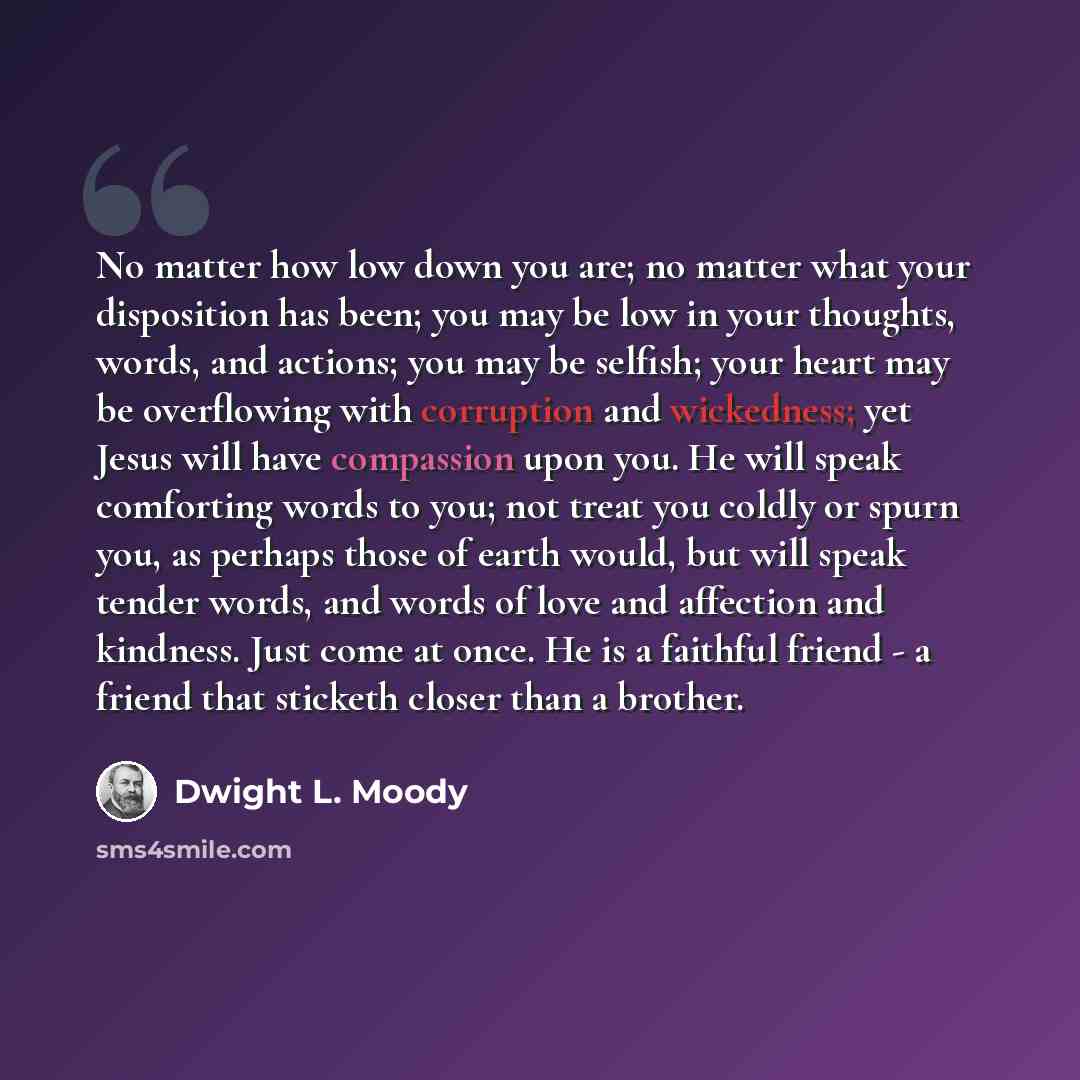 “No matter how low down you are; no matter what your disposition has been; you may be low in your thoughts, words, and actions; you may be selfish; your heart may be overflowing with corruption and wickedness; yet Jesus will have compassion upon you. He will speak comforting words to you; not treat…” quote by Dwight L. Moody