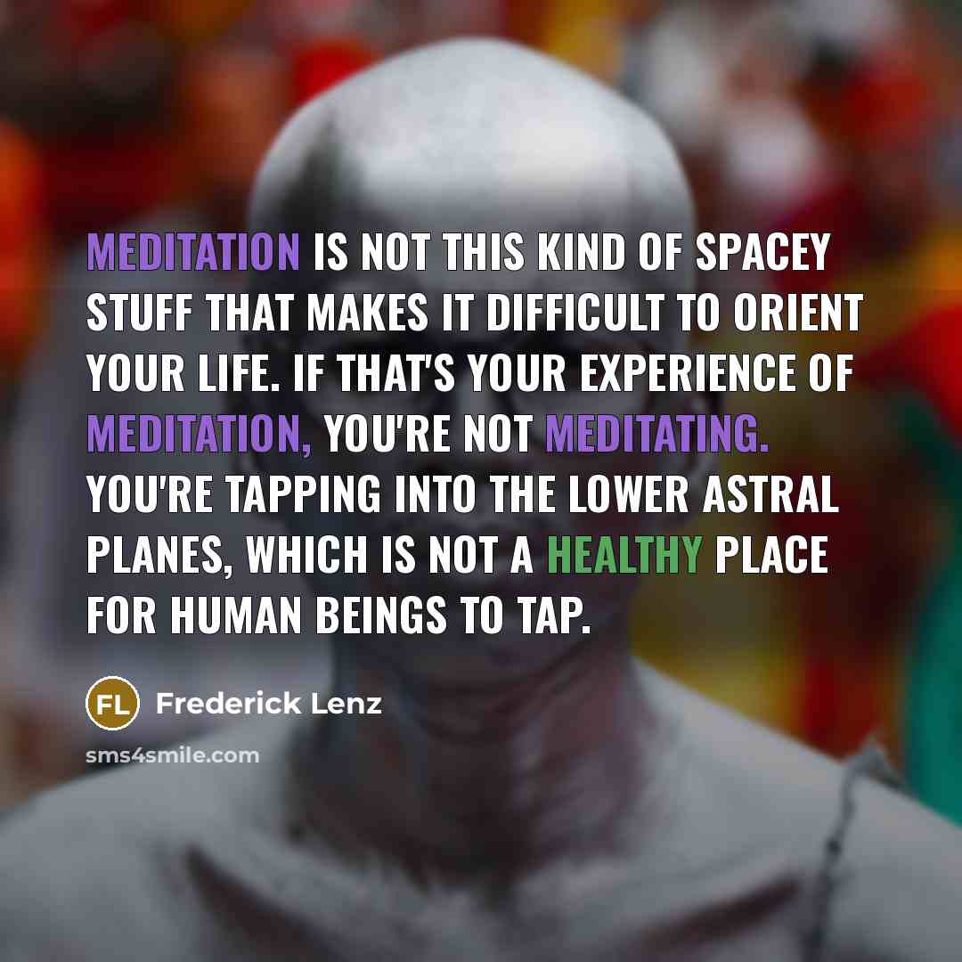 “Meditation is not this kind of spacey stuff that makes it difficult to orient your life. If that's your experience of meditation, you're not meditating. You're tapping into the lower astral planes, which is not a healthy place for human beings to tap.” quote by Frederick Lenz