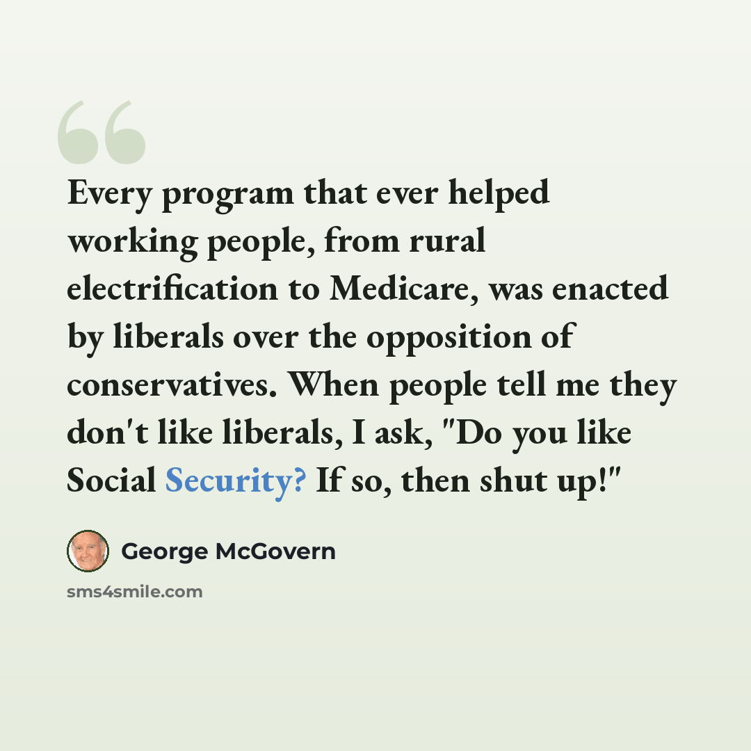“Every program that ever helped working people, from rural electrification to Medicare, was enacted by liberals over the opposition of conservatives. When people tell me they don't like liberals, I ask, "Do you like Social Security? If so, then shut up!"” quote by George McGovern