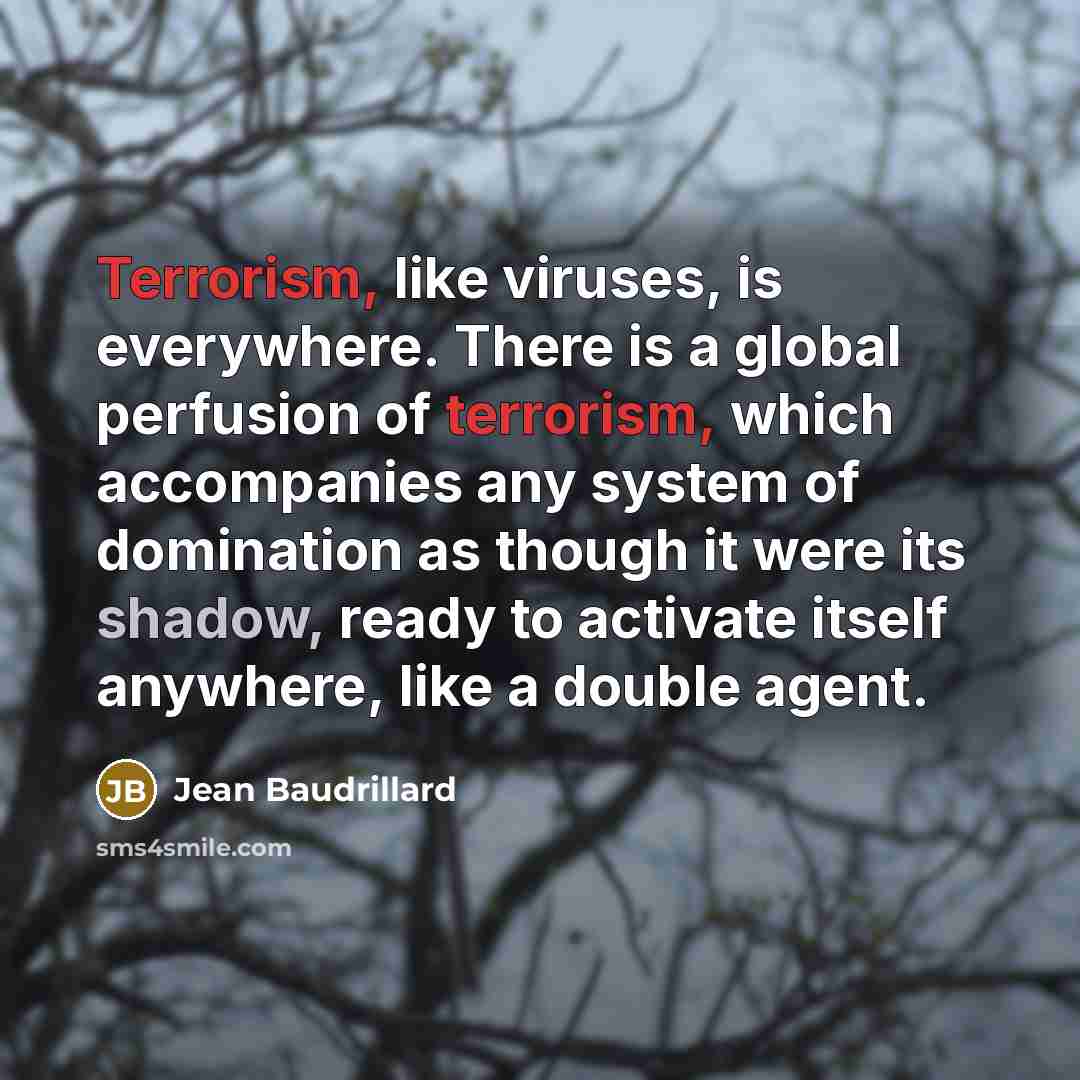 “Terrorism, like viruses, is everywhere. There is a global perfusion of terrorism, which accompanies any system of domination as though it were its shadow, ready to activate itself anywhere, like a double agent.” quote by Jean Baudrillard