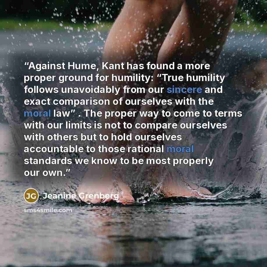 “Against Hume, Kant has found a more proper ground for humility: “True humility follows unavoidably from our sincere and exact comparison of ourselves with the moral law” . The proper way to come to terms with our limits is not to compare ourselves with others but to hold ourselves accountable to…” quote by Jeanine Grenberg