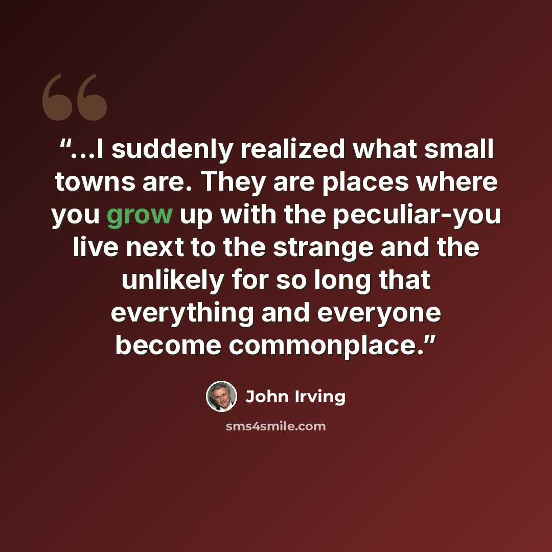 “...I suddenly realized what small towns are. They are places where you grow up with the peculiar-you live next to the strange and the unlikely for so long that everything and everyone become commonplace.” quote by John Irving