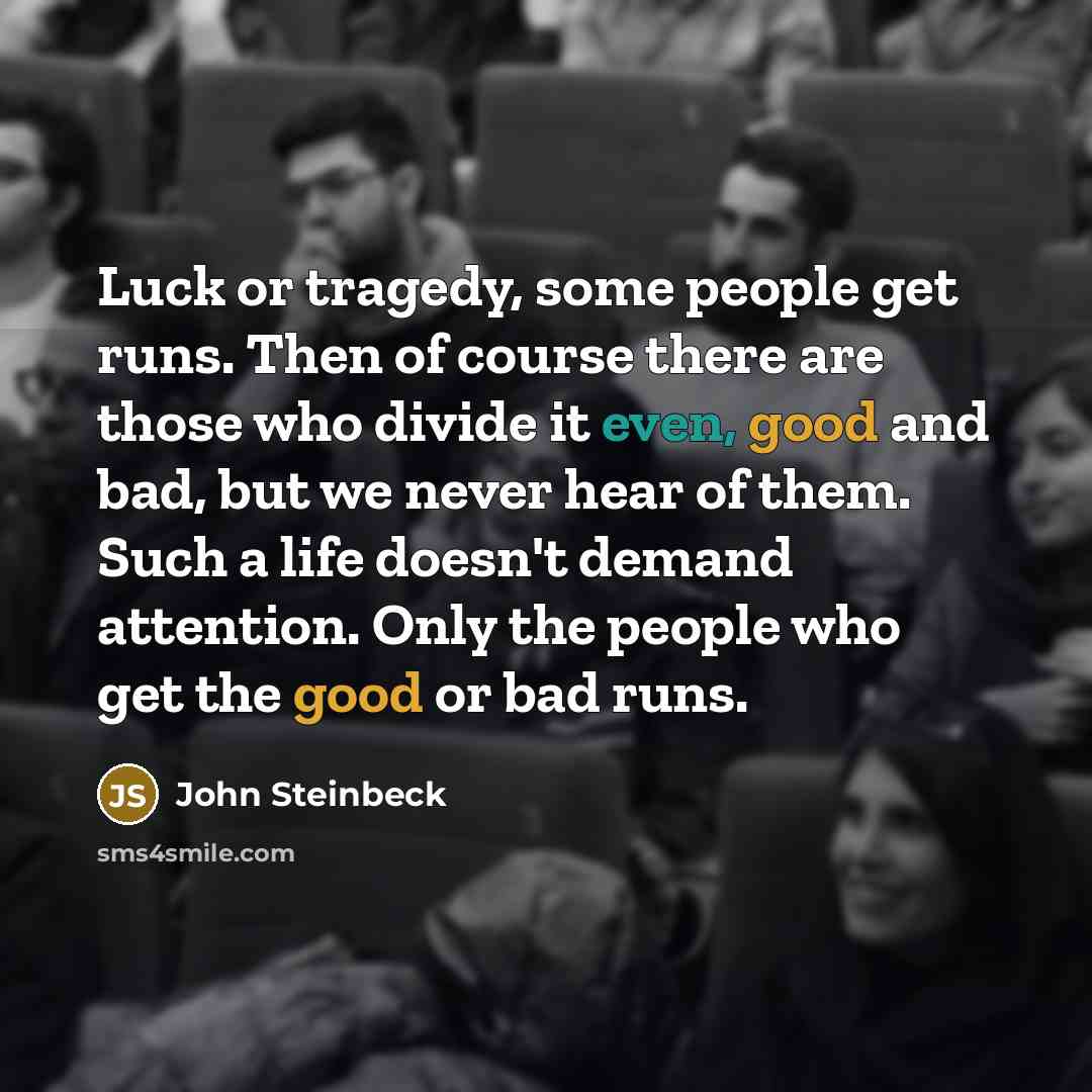 “Luck or tragedy, some people get runs. Then of course there are those who divide it even, good and bad, but we never hear of them. Such a life doesn't demand attention. Only the people who get the good or bad runs.” quote by John Steinbeck
