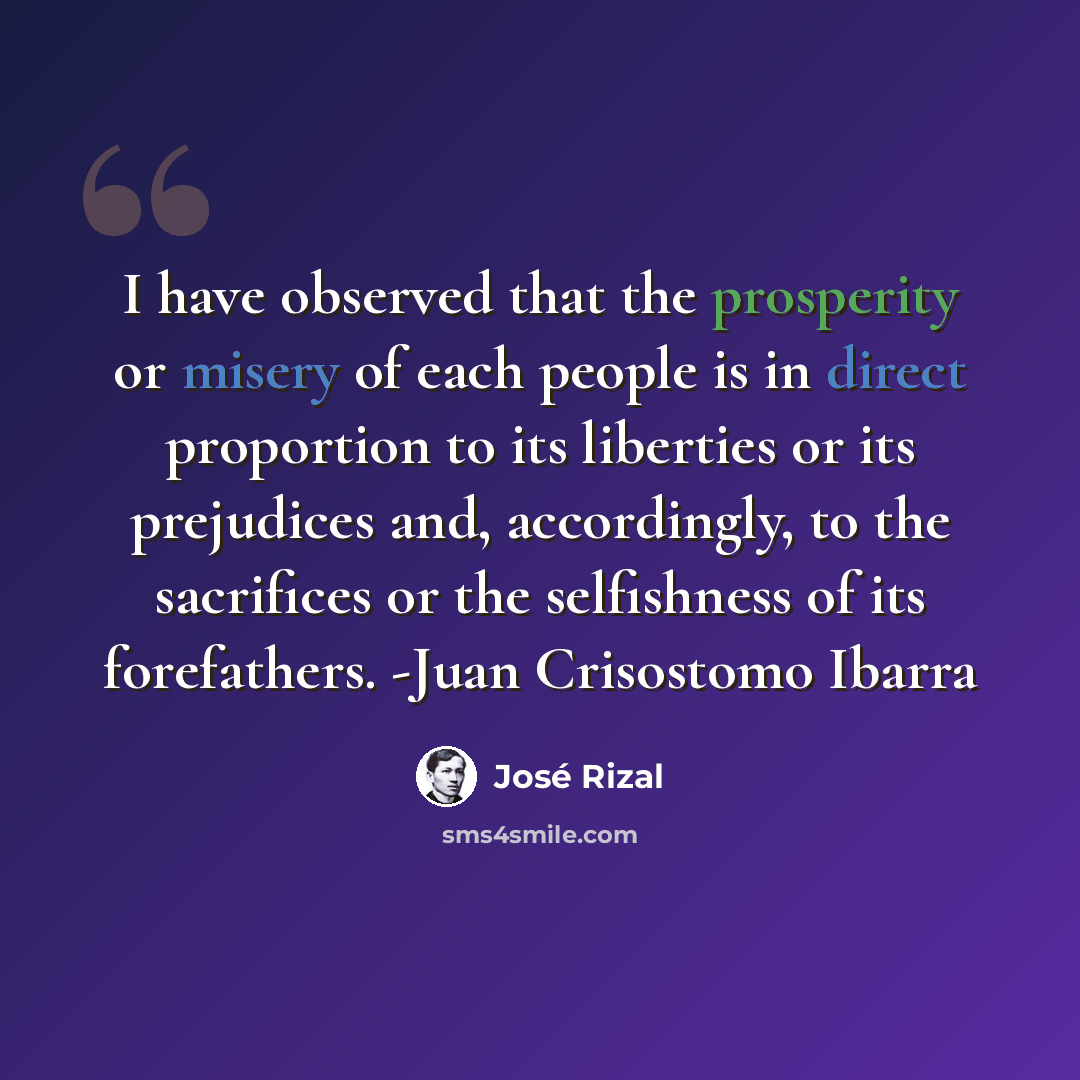 “I have observed that the prosperity or misery of each people is in direct proportion to its liberties or its prejudices and, accordingly, to the sacrifices or the selfishness of its forefathers. -Juan Crisostomo Ibarra” quote by Jose Rizal