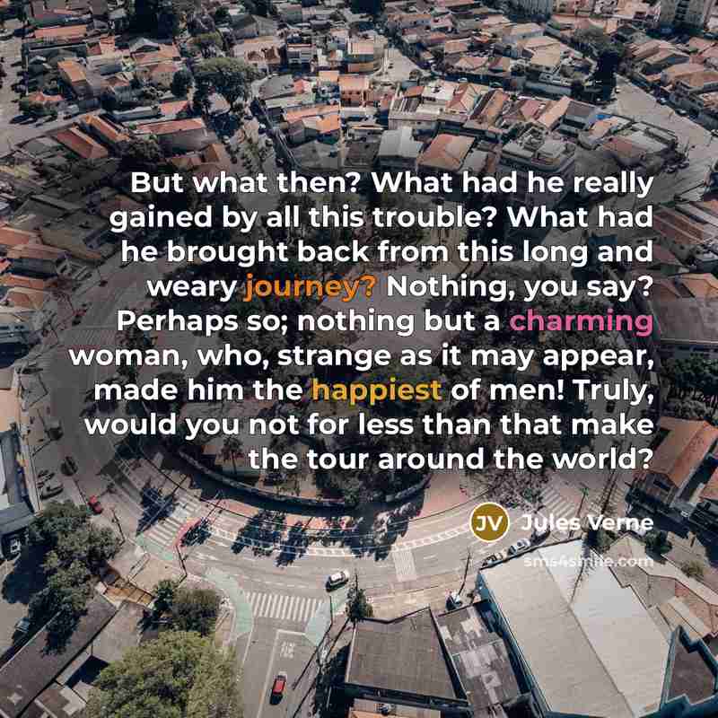 “But what then? What had he really gained by all this trouble? What had he brought back from this long and weary journey? Nothing, you say? Perhaps so; nothing but a charming woman, who, strange as it may appear, made him the happiest of men! Truly, would you not for less than that make the tour…” quote by Jules Verne
