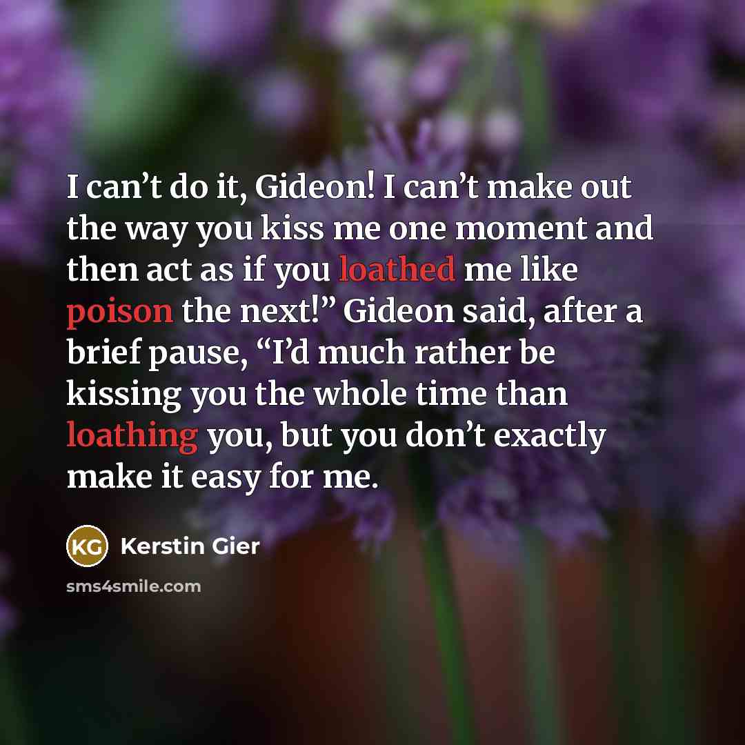 “I can’t do it, Gideon! I can’t make out the way you kiss me one moment and then act as if you loathed me like poison the next!” Gideon said, after a brief pause, “I’d much rather be kissing you the whole time than loathing you, but you don’t exactly make it easy for me.” quote by Kerstin Gier