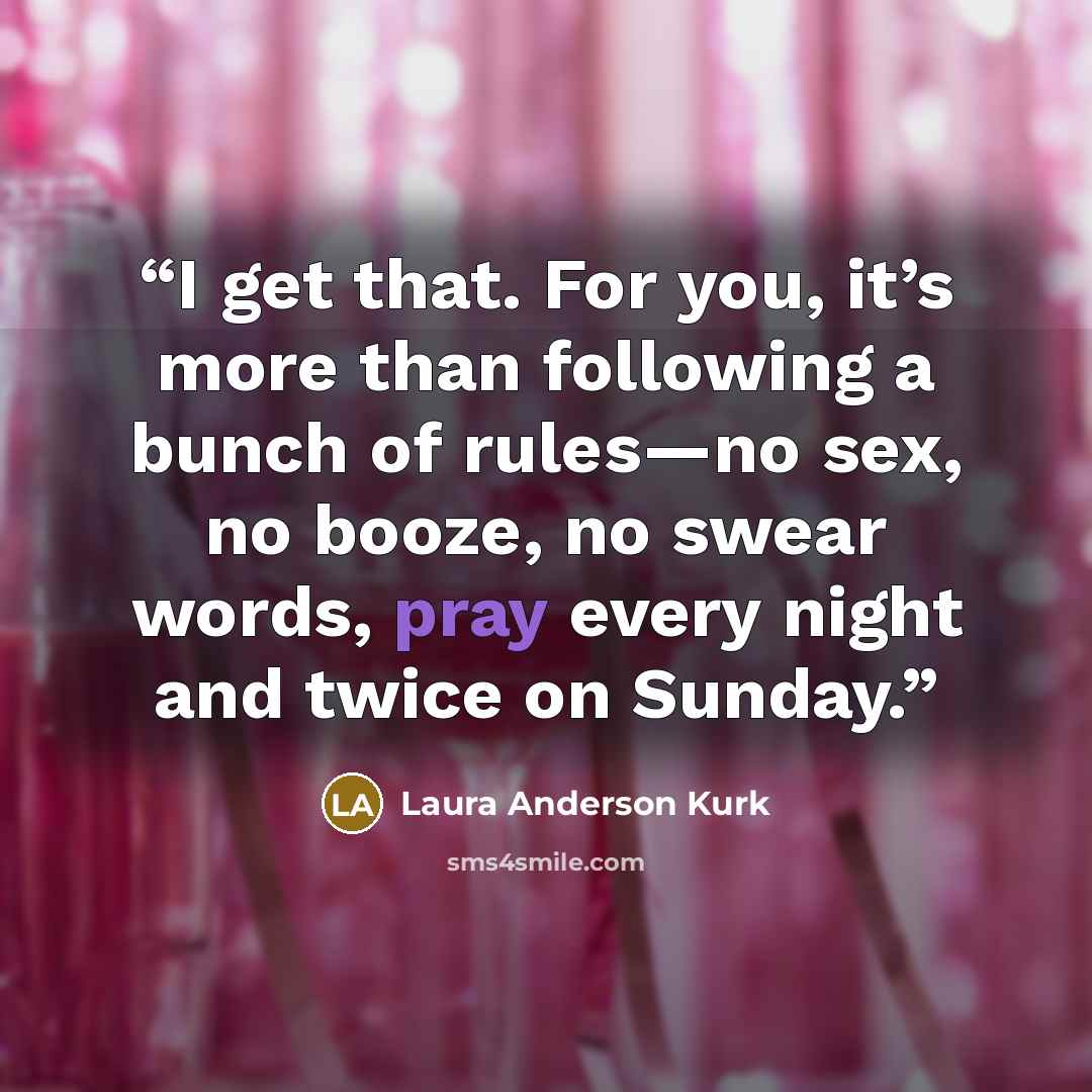 “I get that. For you, it’s more than following a bunch of rules—no sex, no booze, no swear words, pray every night and twice on Sunday.” quote by Laura Anderson Kurk