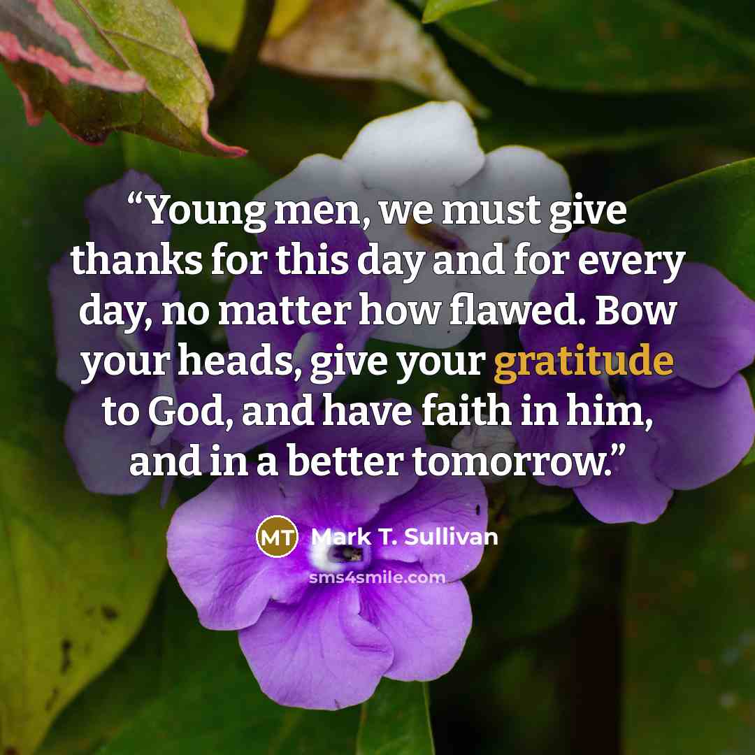 “Young men, we must give thanks for this day and for every day, no matter how flawed. Bow your heads, give your gratitude to God, and have faith in him, and in a better tomorrow.” quote by Mark T. Sullivan
