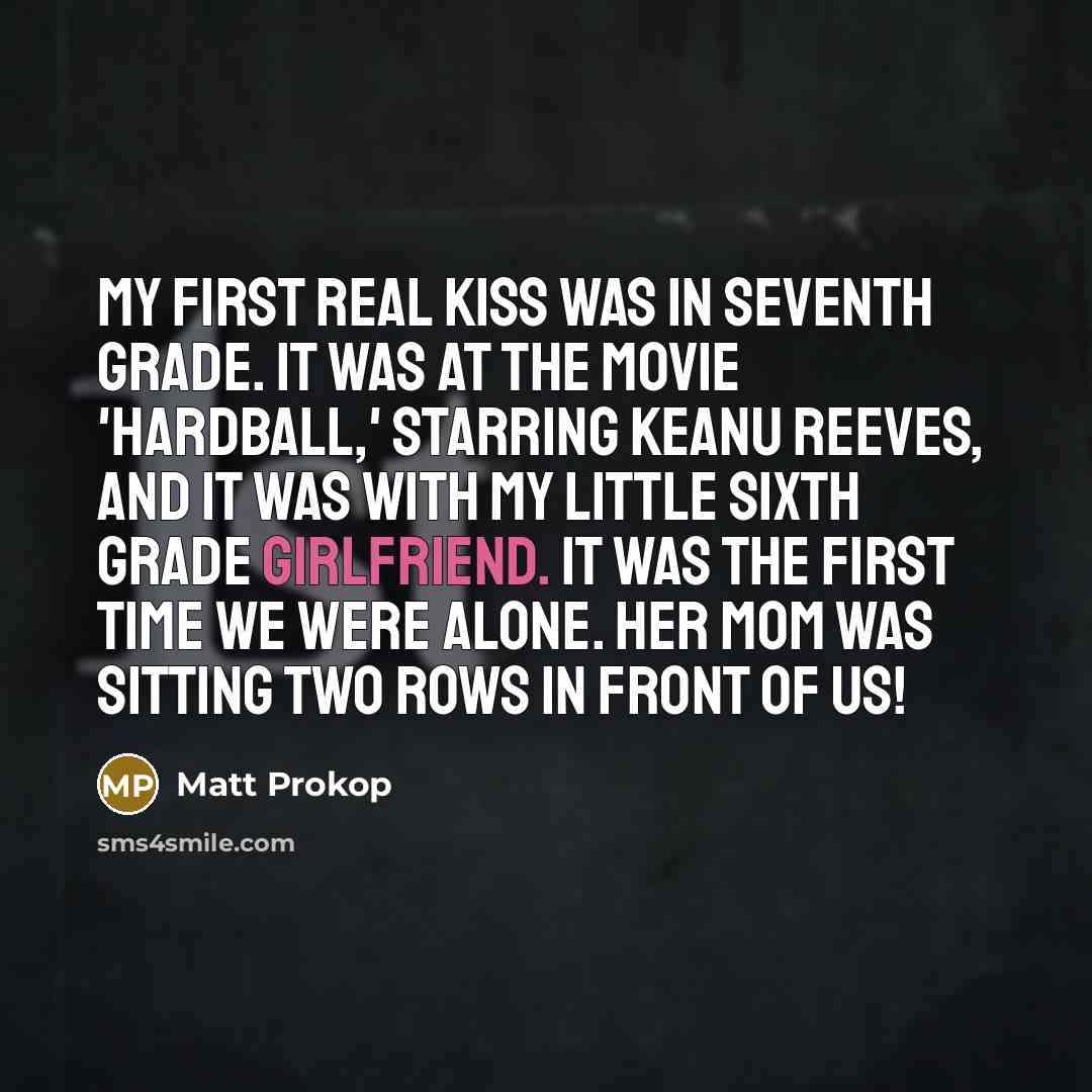 “My first real kiss was in seventh grade. It was at the movie 'Hardball,' starring Keanu Reeves, and it was with my little sixth grade girlfriend. It was the first time we were alone. Her mom was sitting two rows in front of us!” quote by Matt Prokop