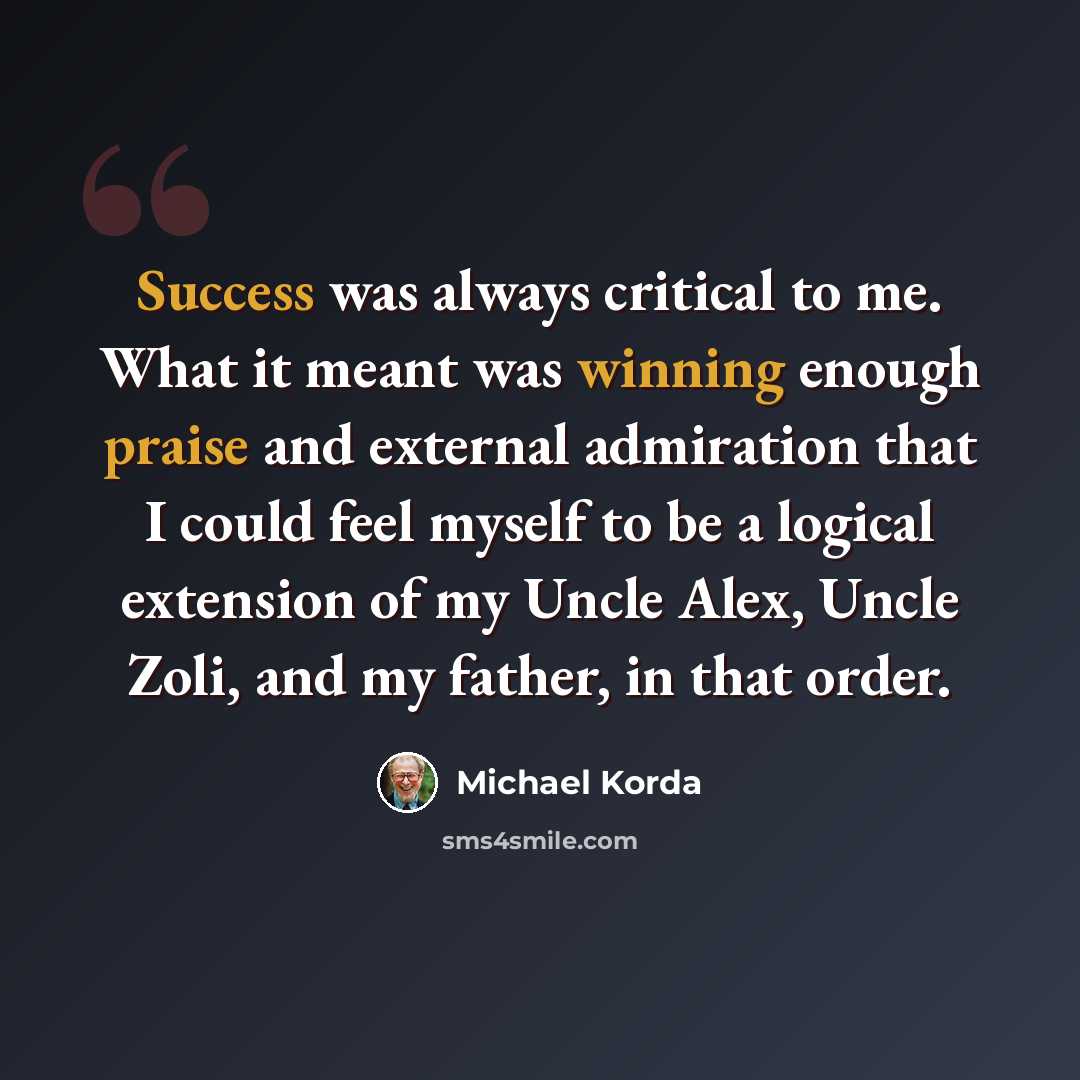 “Success was always critical to me. What it meant was winning enough praise and external admiration that I could feel myself to be a logical extension of my Uncle Alex, Uncle Zoli, and my father, in that order.” quote by Michael Korda