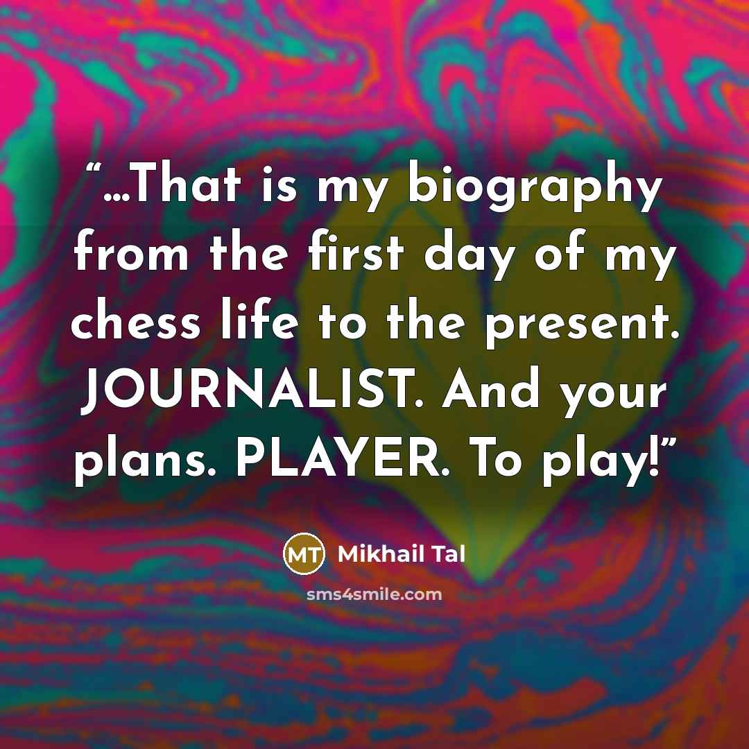 “...That is my biography from the first day of my chess life to the present. JOURNALIST. And your plans. PLAYER. To play!” quote by Mikhail Tal