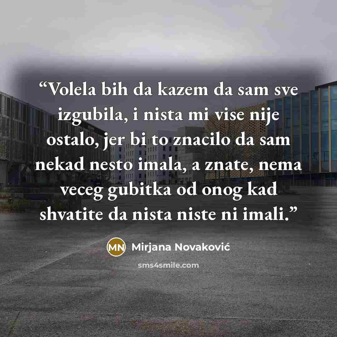 “Volela bih da kazem da sam sve izgubila, i nista mi vise nije ostalo, jer bi to znacilo da sam nekad nesto imala, a znate, nema veceg gubitka od onog kad shvatite da nista niste ni imali.” quote by Mirjana Novaković
