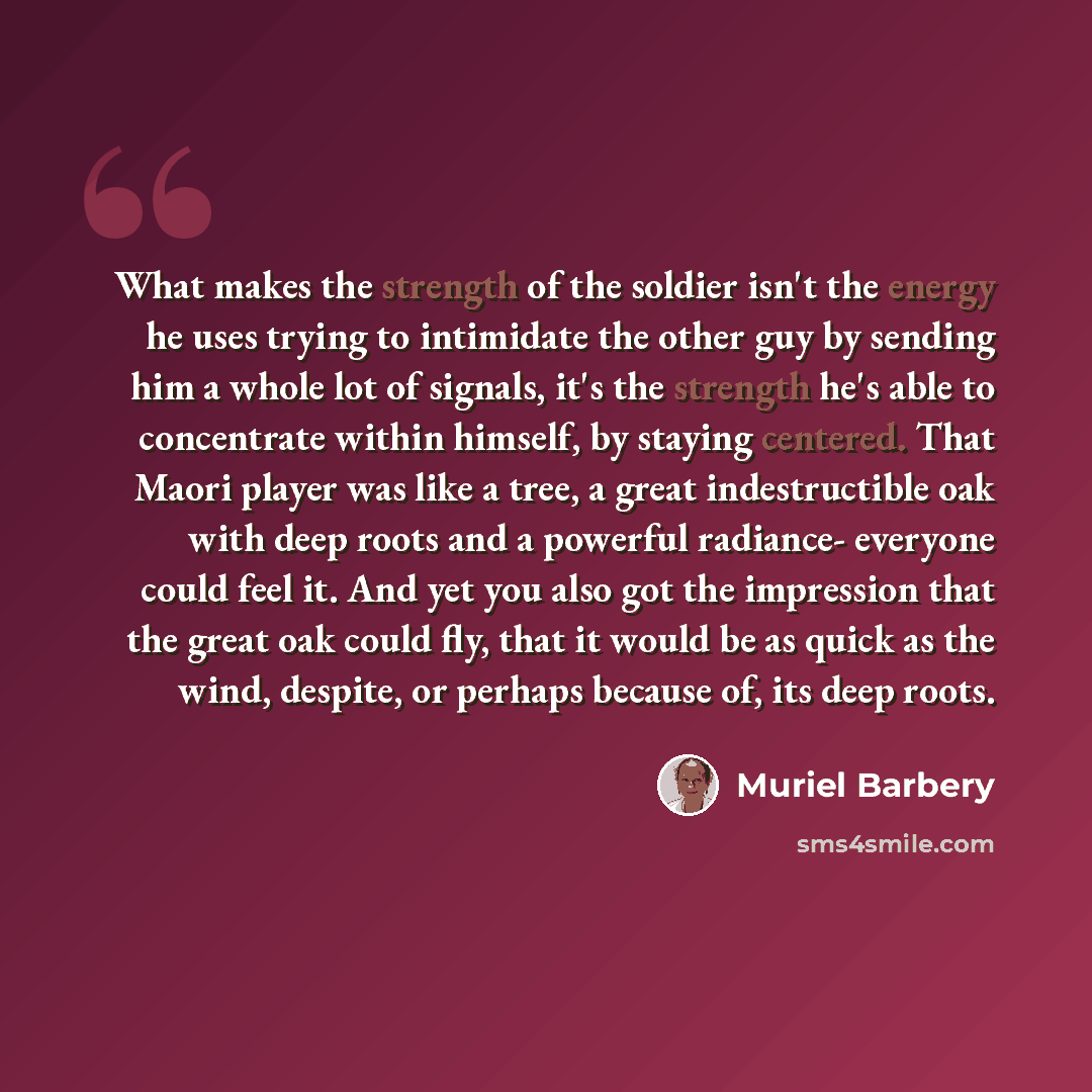 “What makes the strength of the soldier isn't the energy he uses trying to intimidate the other guy by sending him a whole lot of signals, it's the strength he's able to concentrate within himself, by staying centered. That Maori player was like a tree, a great indestructible oak with deep roots…” quote by Muriel Barbery