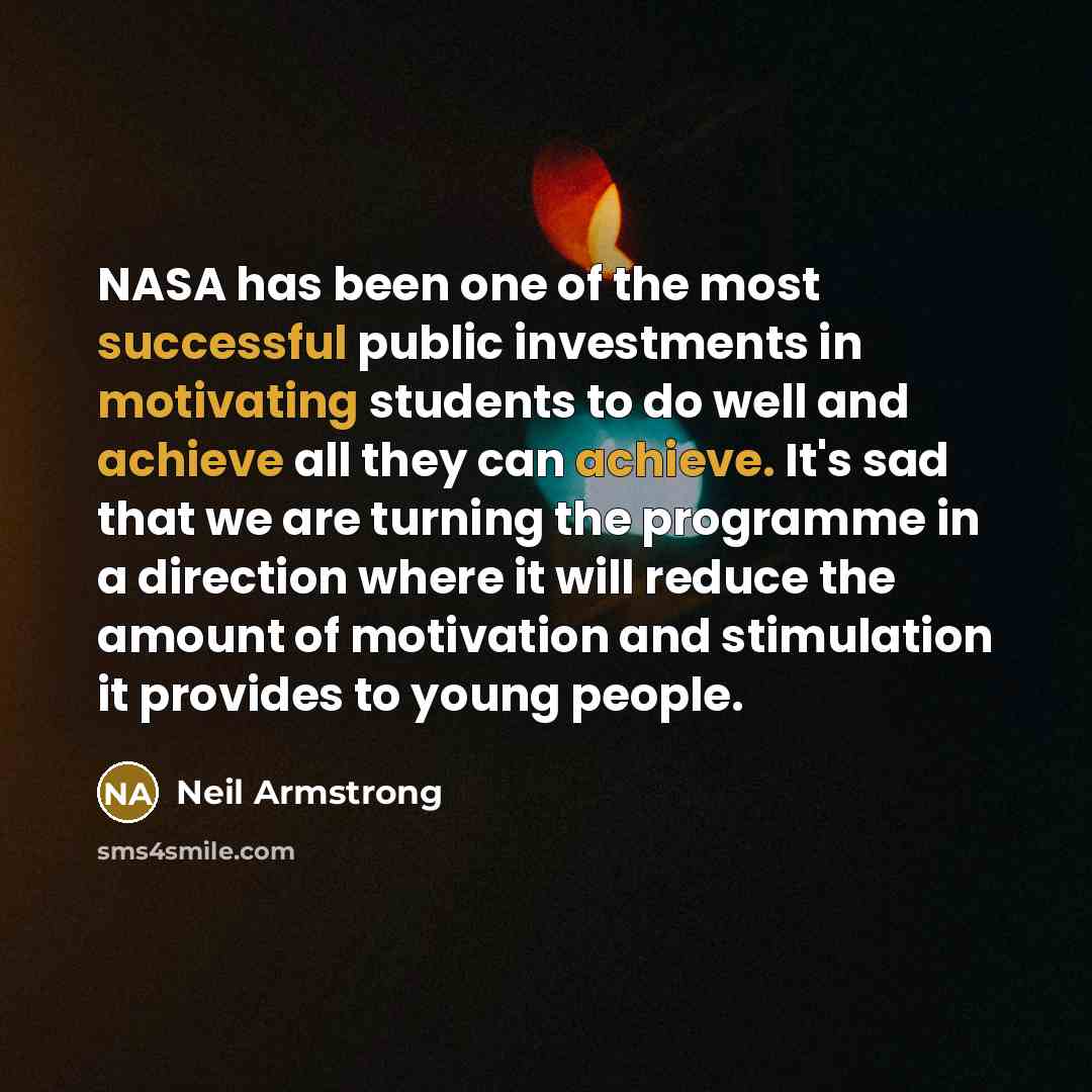 “NASA has been one of the most successful public investments in motivating students to do well and achieve all they can achieve. It's sad that we are turning the programme in a direction where it will reduce the amount of motivation and stimulation it provides to young people.” quote by Neil Armstrong