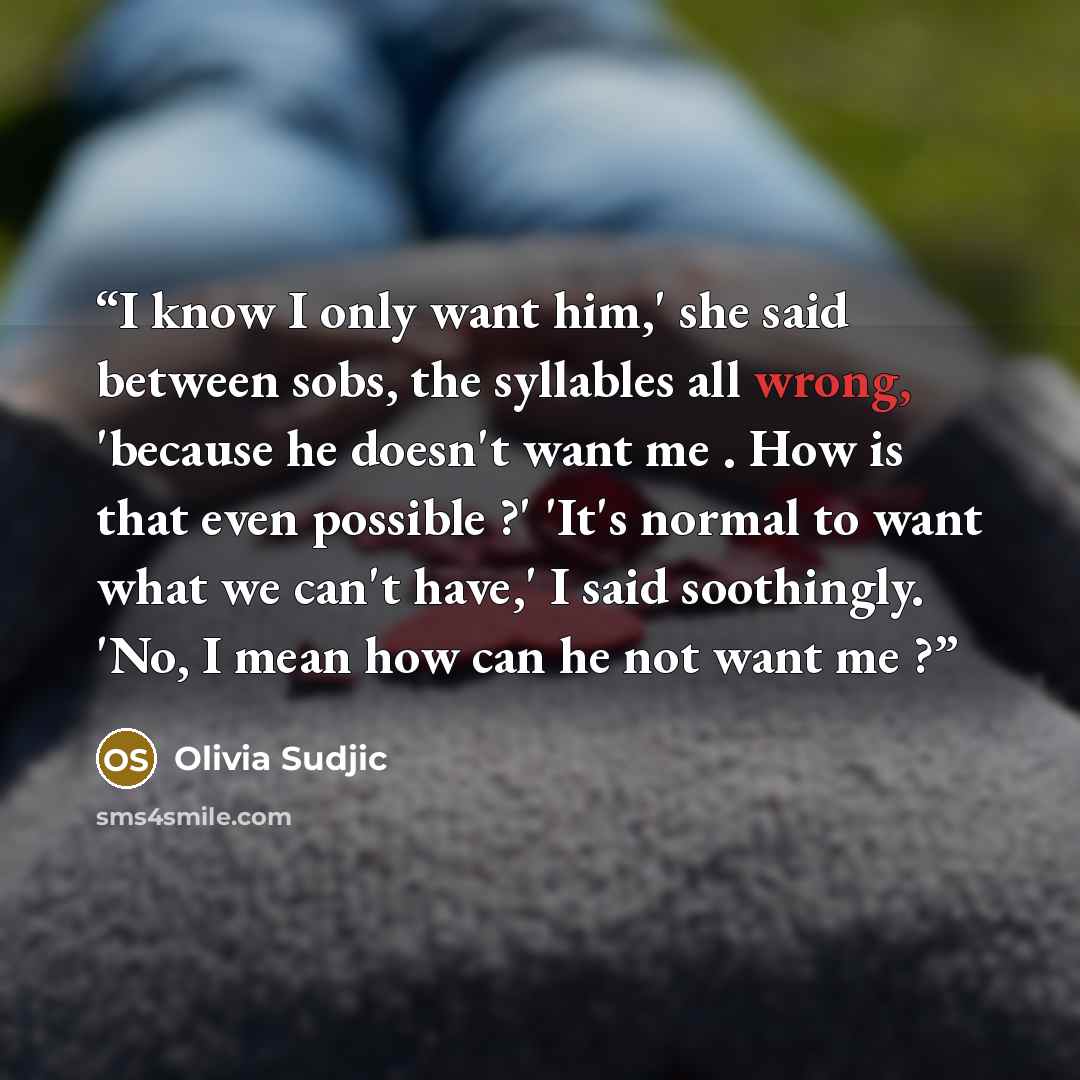 “I know I only want him,' she said between sobs, the syllables all wrong, 'because he doesn't want me . How is that even possible ?' 'It's normal to want what we can't have,' I said soothingly. 'No, I mean how can he not want me ?” quote by Olivia Sudjic