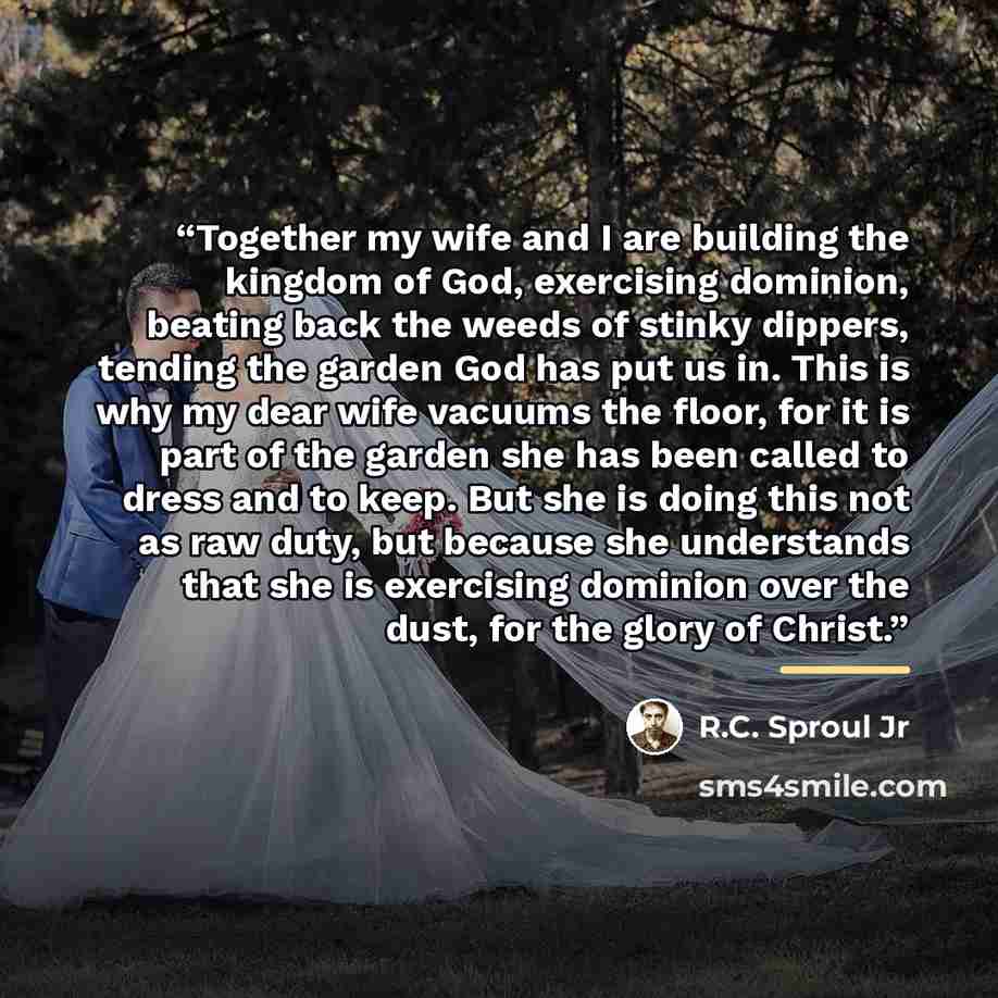 “Together my wife and I are building the kingdom of God, exercising dominion, beating back the weeds of stinky dippers, tending the garden God has put us in. This is why my dear wife vacuums the floor, for it is part of the garden she has been called to dress and to keep. But she is doing this not…” quote by R.C. Sproul Jr