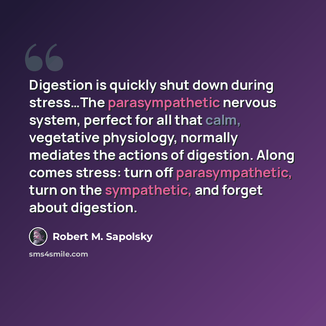“Digestion is quickly shut down during stress…The parasympathetic nervous system, perfect for all that calm, vegetative physiology, normally mediates the actions of digestion. Along comes stress: turn off parasympathetic, turn on the sympathetic, and forget about digestion.” quote by Robert M. Sapolsky