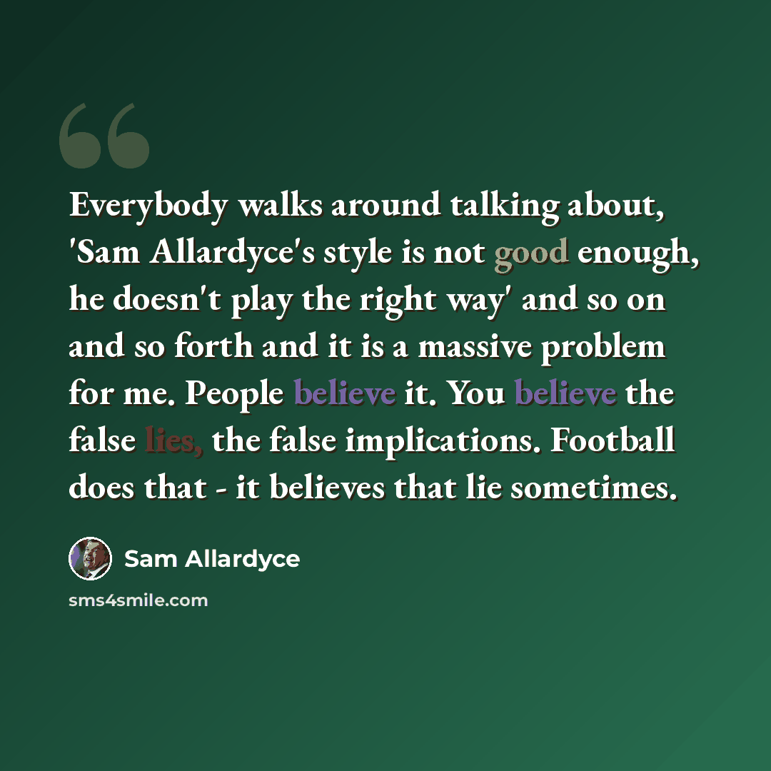 “Everybody walks around talking about, 'Sam Allardyce's style is not good enough, he doesn't play the right way' and so on and so forth and it is a massive problem for me. People believe it. You believe the false lies, the false implications. Football does that - it believes that lie sometimes.” quote by Sam Allardyce