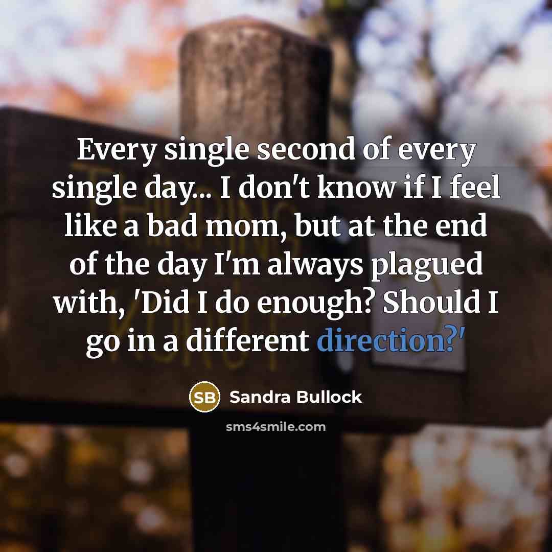 “Every single second of every single day... I don't know if I feel like a bad mom, but at the end of the day I'm always plagued with, 'Did I do enough? Should I go in a different direction?'” quote by Sandra Bullock